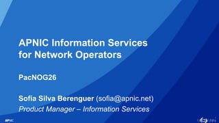 1
APNIC Information Services
for Network Operators
PacNOG26
Sofía Silva Berenguer (sofia@apnic.net)
Product Manager – Information Services
 