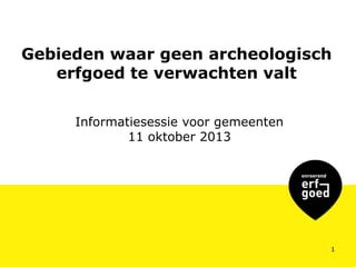 Gebieden waar geen archeologisch
erfgoed te verwachten valt
Informatiesessie voor gemeenten
11 oktober 2013

1

 