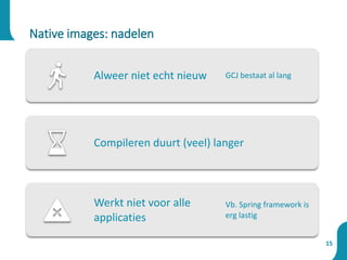 15
Native images: nadelen
Alweer niet echt nieuw GCJ bestaat al lang
Compileren duurt (veel) langer
Werkt niet voor alle
applicaties
Vb. Spring framework is
erg lastig
 