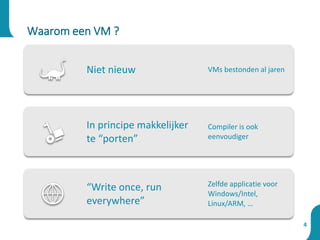4
Waarom een VM ?
Niet nieuw VMs bestonden al jaren
In principe makkelijker
te “porten”
Compiler is ook
eenvoudiger
“Write once, run
everywhere”
Zelfde applicatie voor
Windows/Intel,
Linux/ARM, …
 