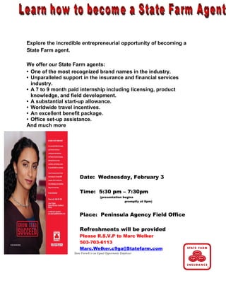 Explore the incredible entrepreneurial opportunity of becoming a
State Farm agent.

We offer our State Farm agents:
• One of the most recognized brand names in the industry.
• Unparalleled support in the insurance and financial services
  industry.
• A 7 to 9 month paid internship including licensing, product
  knowledge, and field development.
• A substantial start-up allowance.
• Worldwide travel incentives.
• An excellent benefit package.
• Office set-up assistance.
And much more




                       Date: Wednesday, February 3

                       Time: 5:30 pm – 7:30pm
                                      (presentation begins
                                                     promptly at 6pm)



                       Place: Peninsula Agency Field Office

                       Refreshments will be provided
                       Please R.S.V.P to Marc Welker
                       503-703-6113
                       Marc.Welker.c9ga@Statefarm.com
                   State Farm® is an Equal Opportunity Employer
 