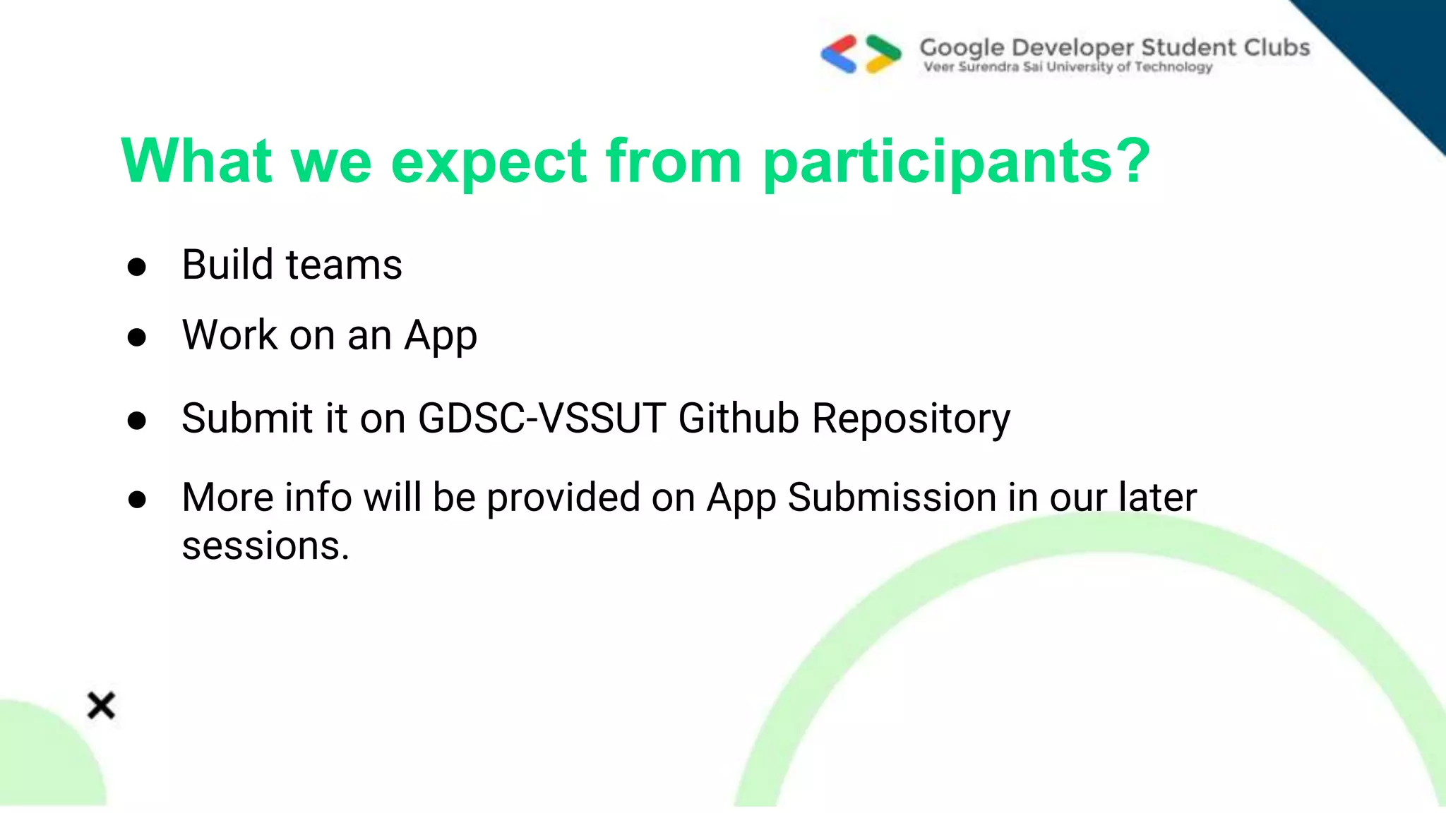 ● Build teams
What we expect from participants?
● Work on an App
● Submit it on GDSC-VSSUT Github Repository
● More info will be provided on App Submission in our later
sessions.
 