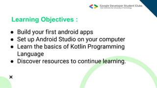 ● Build your first android apps
● Set up Android Studio on your computer
● Learn the basics of Kotlin Programming
Language
● Discover resources to continue learning.
Learning Objectives :
