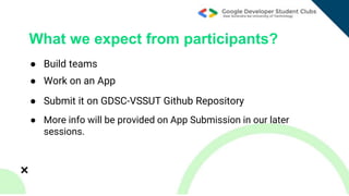 ● Build teams
What we expect from participants?
● Work on an App
● Submit it on GDSC-VSSUT Github Repository
● More info will be provided on App Submission in our later
sessions.