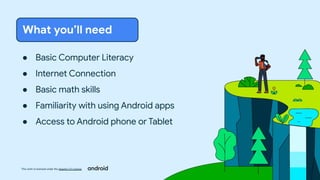 This work is licensed under the Apache 2.0 License
● Basic Computer Literacy
● Internet Connection
● Basic math skills
● Familiarity with using Android apps
● Access to Android phone or Tablet
What you’ll need
 