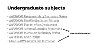 Undergraduate subjects
• INFO10003 Fundamentals of Interaction Design
• INFO20004 Usability Evaluation Methods
• INFO20005 User Interface Development
• INFO30005 Advanced Interface Prototyping
• INFO30008 Interactive Technology Project
• INFO30009 Game Design
• COMP30019 Graphics and Interaction
also available to PG
 