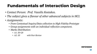Fundamentals of Interaction Design
• Contact Person: Prof. Vassilis Kostakos.
• The subject gives a flavour of other advanced subjects in HCI.
• Assignments:
• From Contextual Inquiry/Data collection to High Fidelity Prototype
• Group assignments with an individual reflection component.
• Marks Distribution:
• A1: 30+20
• A2: 50 with Peer Review
INFO10003
S1
 