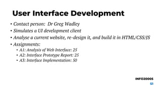 User Interface Development
• Contact person: Dr Greg Wadley
• Simulates a UI development client
• Analyse a current website, re-design it, and build it in HTML/CSS/JS
• Assignments:
• A1: Analysis of Web Interface: 25
• A2: Interface Prototype Report: 25
• A3: Interface Implementation: 50
INFO20005
S1
 