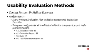 Usability Evaluation Methods
• Contact Person: Dr Melissa Rogerson
• Assignments:
• Starts from an Evaluation Plan and takes you towards Evaluation
Execution
• Two group assignments with individual reflection component, a quiz and a
take home Exam.
• A1: Evaluation Plan: 15
• A2: Evaluation Report: 30
• A3: Quiz: 10
• A4: Take home Examination: 45
INFO20004
S2
 