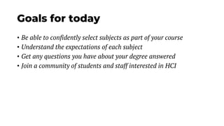 Goals for today
• Be able to confidently select subjects as part of your course
• Understand the expectations of each subject
• Get any questions you have about your degree answered
• Join a community of students and staff interested in HCI
 
