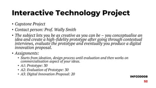 Interactive Technology Project
• Capstone Project
• Contact person: Prof. Wally Smith
• The subject lets you be as creative as you can be – you conceptualise an
idea and create a high-fidelity prototype after going through contextual
interviews, evaluate the prototype and eventually you produce a digital
innovation proposal.
• Assignments:
• Starts from ideation, design process until evaluation and then works on
commercialisation aspect of your ideas.
• A1: Prototype: 30
• A2: Evaluation of Prototype: 30
• A3: Digital Innovation Proposal: 20
INFO30008
S2
 