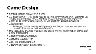 Game Design
• Contact person: Prof. Martin Gibbs
• All about games – You don’t need to be tech-savvy for this one – Students Use
Telstra Creator Space for 3D Printing or laser printed boards or players –
Again be as creative and strategic as you can be in developing games!
• Assignments:
• Starts from critically analysing existing games, then lets you create your own game and
eventually demo and play with your classmates.
• One individual analysis of games, one group project, participation marks and
a take-home exam.
• A1: Individual Analysis: 20
• A2: Game Creation: 40
• A3: Take-home exam: 30
• A4: Participation in Workshops: 10
INFO30009
S1
 