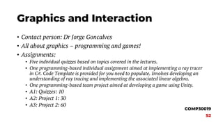 Graphics and Interaction
• Contact person: Dr Jorge Goncalves
• All about graphics – programming and games!
• Assignments:
• Five individual quizzes based on topics covered in the lectures.
• One programming-based individual assignment aimed at implementing a ray tracer
in C#. Code Template is provided for you need to populate. Involves developing an
understanding of ray tracing and implementing the associated linear algebra.
• One programming-based team project aimed at developing a game using Unity.
• A1: Quizzes: 10
• A2: Project 1: 30
• A3: Project 2: 60
COMP30019
S2
 