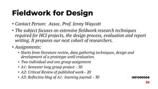Fieldwork for Design
• Contact Person: Assoc. Prof. Jenny Waycott
• The subject focuses on extensive fieldwork research techniques
required for HCI projects, the design process, evaluation and report
writing. It prepares our next cohort of researchers.
• Assignments:
• Starts from literature review, data gathering techniques, design and
development of a prototype until evaluation.
• Two individual and one group assignment
• A1: Semester long group project - 50
• A2: Critical Review of published work– 20
• A3: Reflective blog of A1- learning journal - 30 INFO90006
S2
 