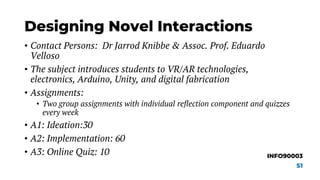 Designing Novel Interactions
• Contact Persons: Dr Jarrod Knibbe & Assoc. Prof. Eduardo
Velloso
• The subject introduces students to VR/AR technologies,
electronics, Arduino, Unity, and digital fabrication
• Assignments:
• Two group assignments with individual reflection component and quizzes
every week
• A1: Ideation:30
• A2: Implementation: 60
• A3: Online Quiz: 10 INFO90003
S1
 