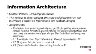 Information Architecture
• Contact Person: Dr George Buchanan
• This subject is about content structure and placement on our
interfaces. Focuses on Information and content (design)
• Assignments:
• Starts from data gathering techniques, specific for getting user inputs on
content naming, formation, placement and lets you design interfaces and
then carry out evaluation of your design. Two individual and one group
assignment
• A1: Investigate Users Expectations (e.g., through log analysis) - 30
• A2: Design an Interface and a report – 4
• A3: (Content) Evaluation of an existing interface- 30
INFO90005
S2
 
