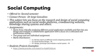 Social Computing
• Offered in: Second semester
• Contact Person: Dr Jorge Goncalves
• This subject lets you focus on the research and design of social computing
applications such as social media platforms, crowdsourcing websites,
knowledge sharing systems and others.
• Assignments:
• Starts from critically analysing different social application available and then lets you
design and evaluate a collaborative application with a focus on a collocated and
synchronous setting.
• Two group and one individual assignment
• Marks Distribution:
• A1: Review report on different social computing systems- 20
• A2: Social System Design - 30
• A3: Design, prototype and evaluate a social system - 50
• Students Projects Examples:
• https://www.youtube.com/watch?v=PyblPCHOcmI INFO90007
S2
 