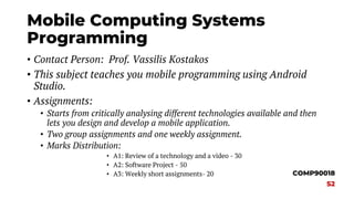 Mobile Computing Systems
Programming
• Contact Person: Prof. Vassilis Kostakos
• This subject teaches you mobile programming using Android
Studio.
• Assignments:
• Starts from critically analysing different technologies available and then
lets you design and develop a mobile application.
• Two group assignments and one weekly assignment.
• Marks Distribution:
• A1: Review of a technology and a video - 30
• A2: Software Project - 50
• A3: Weekly short assignments- 20 COMP90018
S2
 