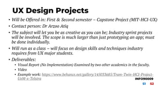 UX Design Projects
• Will be Offered in: First & Second semester – Capstone Project (MIT-HCI-UX)
• Contact person: Dr Arzoo Atiq
• The subject will let you be as creative as you can be; Industry sprint projects
will be involved. The scope is much larger than just prototyping an app; must
be done individually.
• Will run as a class – will focus on design skills and techniques industry
requires from UX major students.
• Deliverables:
• Visual Report (No Implementation) Examined by two other academics in the faculty.
• Video
• Example work: https://www.behance.net/gallery/145033685/Tram-Twin-HCI-Project-
UoM-x-Telstra
S1 S2
INFO90009
 
