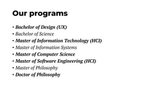 Our programs
• Bachelor of Design (UX)
• Bachelor of Science
• Master of Information Technology (HCI)
• Master of Information Systems
• Master of Computer Science
• Master of Software Engineering (HCI)
• Master of Philosophy
• Doctor of Philosophy
 