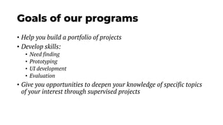 Goals of our programs
• Help you build a portfolio of projects
• Develop skills:
• Need finding
• Prototyping
• UI development
• Evaluation
• Give you opportunities to deepen your knowledge of specific topics
of your interest through supervised projects
 
