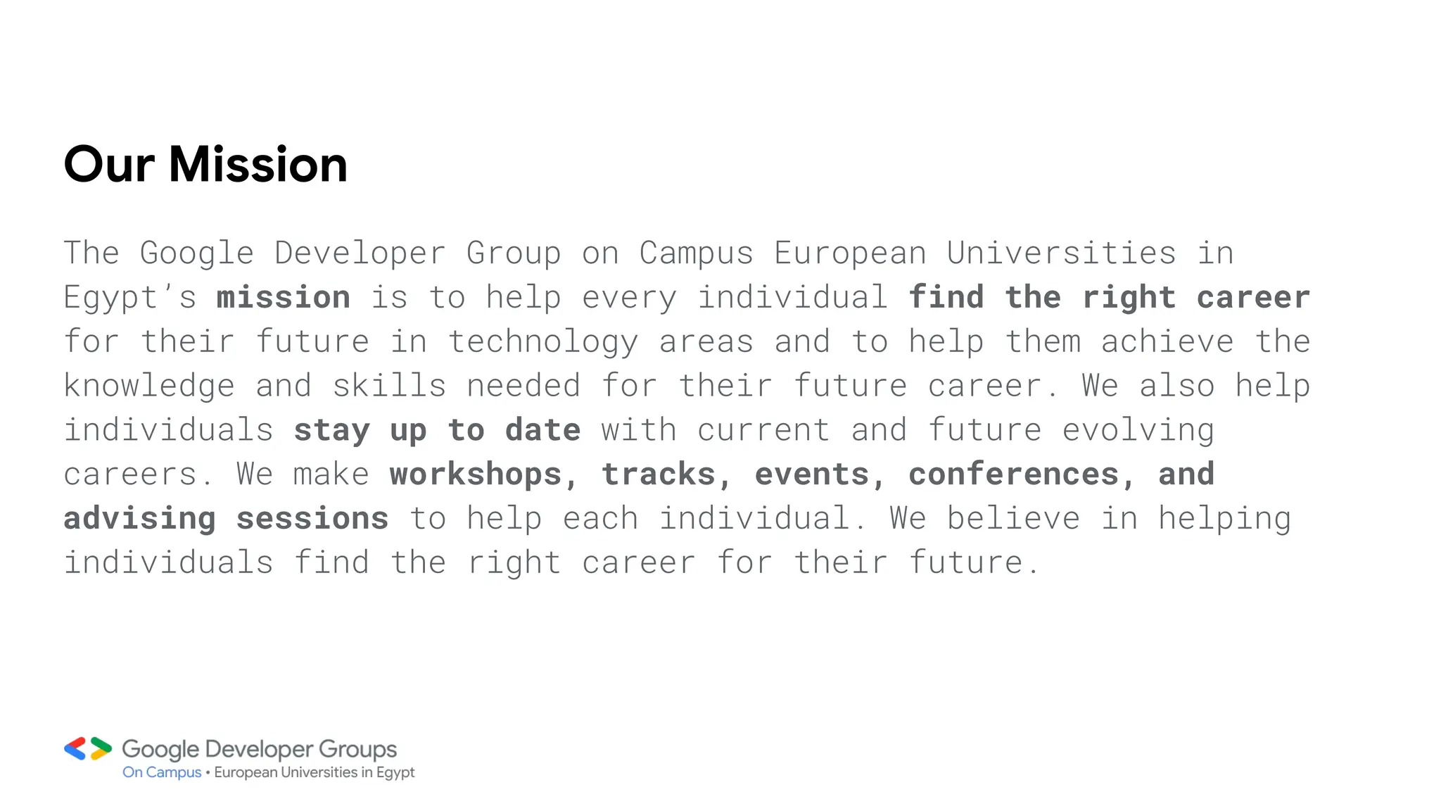 Our Mission
The Google Developer Group on Campus European Universities in
Egypt’s mission is to help every individual find the right career
for their future in technology areas and to help them achieve the
knowledge and skills needed for their future career. We also help
individuals stay up to date with current and future evolving
careers. We make workshops, tracks, events, conferences, and
advising sessions to help each individual. We believe in helping
individuals find the right career for their future.
 