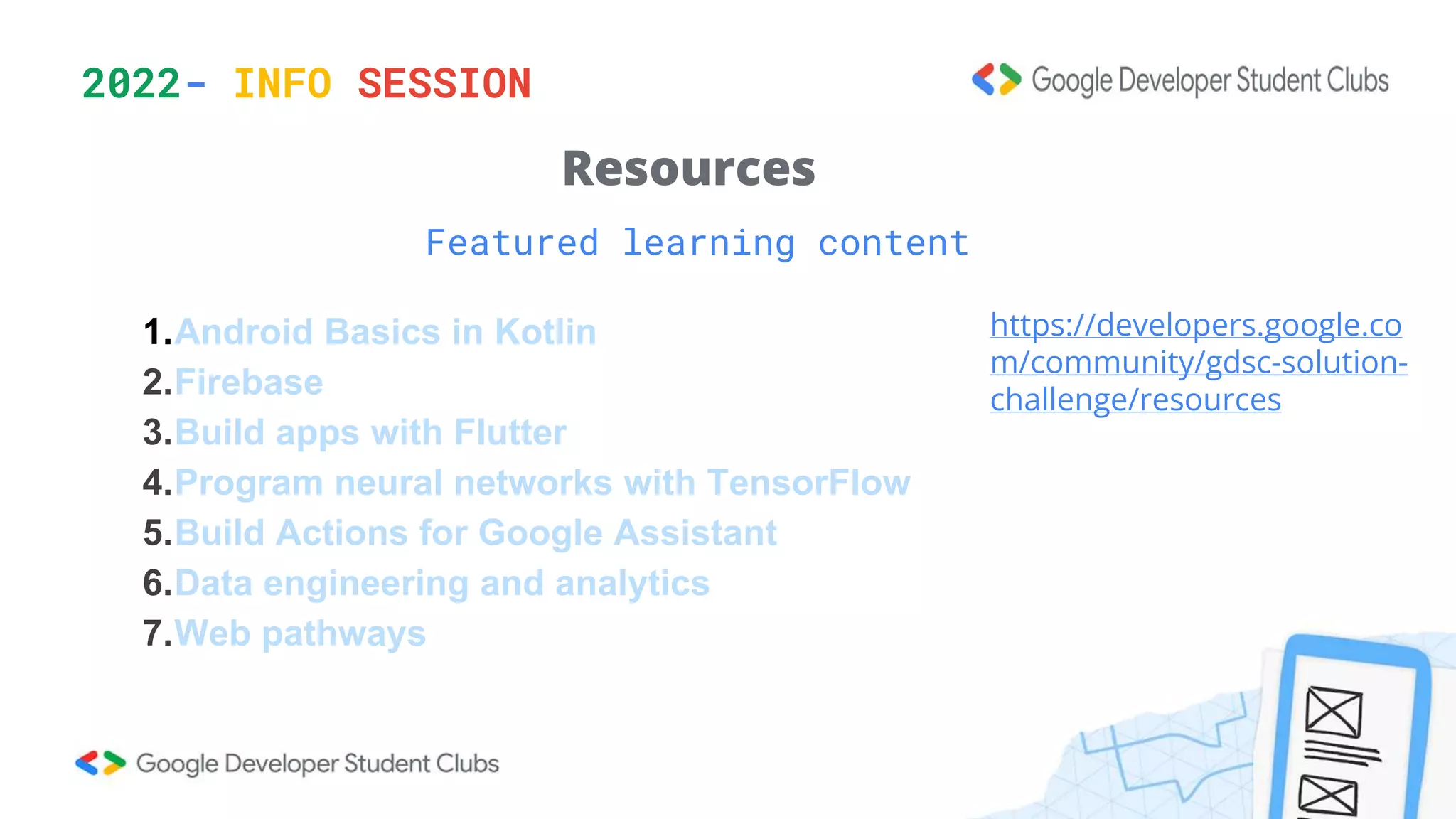 2022- INFO SESSION
Featured learning content
Resources
1.Android Basics in Kotlin
2.Firebase
3.Build apps with Flutter
4.Program neural networks with TensorFlow
5.Build Actions for Google Assistant
6.Data engineering and analytics
7.Web pathways
https://developers.google.co
m/community/gdsc-solution-
challenge/resources
 