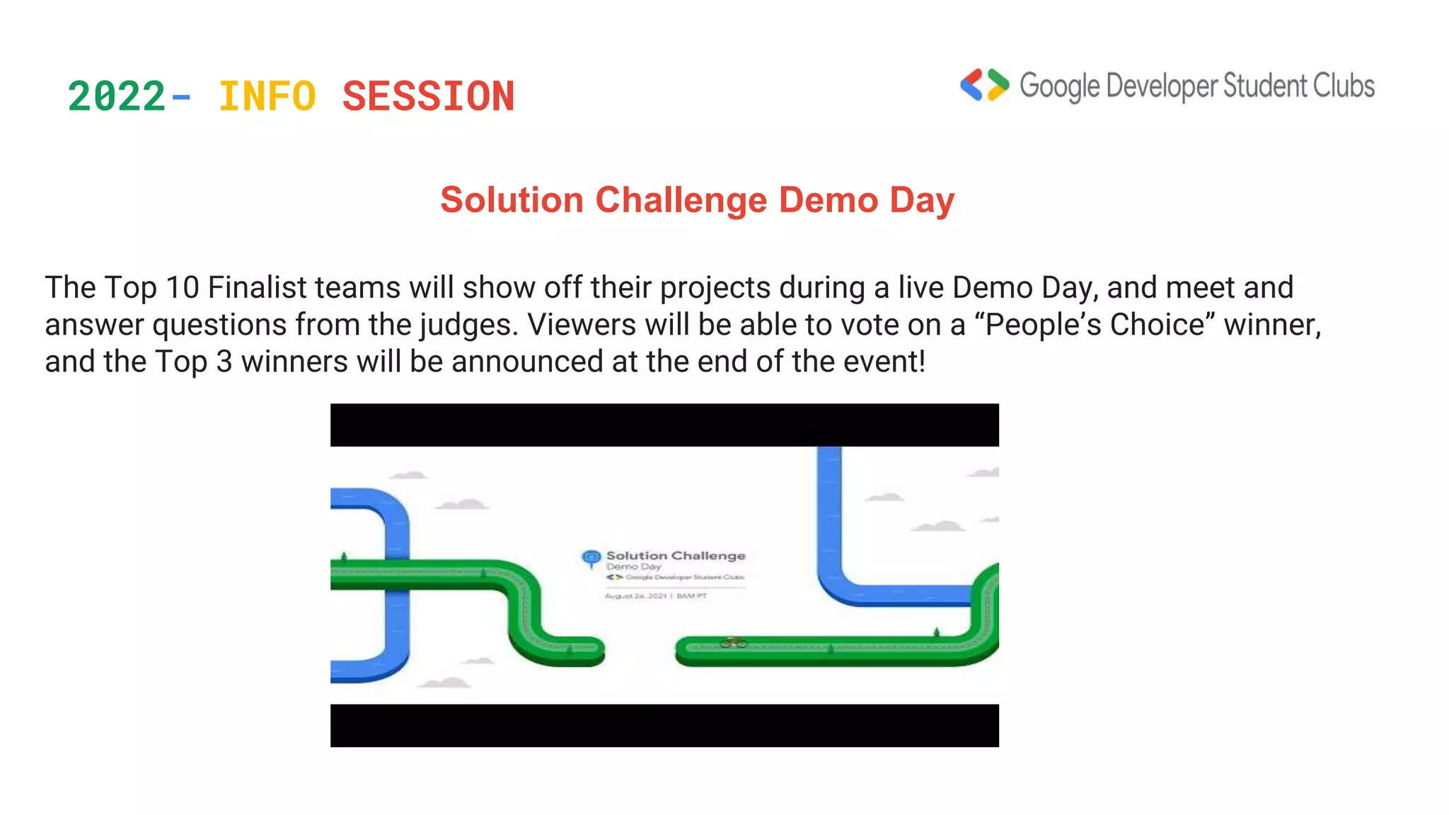 2022- INFO SESSION
Solution Challenge Demo Day
The Top 10 Finalist teams will show off their projects during a live Demo Day, and meet and
answer questions from the judges. Viewers will be able to vote on a “People’s Choice” winner,
and the Top 3 winners will be announced at the end of the event!
 