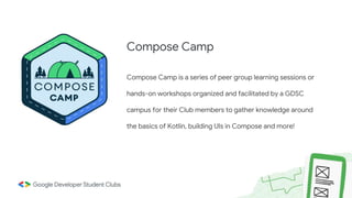 Compose Camp is a series of peer group learning sessions or
hands-on workshops organized and facilitated by a GDSC
campus for their Club members to gather knowledge around
the basics of Kotlin, building UIs in Compose and more!
Compose Camp
 