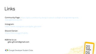 Links
Community Page: https://gdsc.community.dev/g-h-raisoni-college-of-engineering-and-
management-pune/
Instagram:
https://www.instagram.com/gdsc_ghrcem/
Discord Server:
https://discord.gg/2TVjE4fv
📧Write to us:
gdsc.ghrcem@gmail.com
 