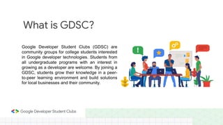 Google Developer Student Clubs (GDSC) are
community groups for college students interested
in Google developer technologies. Students from
all undergraduate programs with an interest in
growing as a developer are welcome. By joining a
GDSC, students grow their knowledge in a peer-
to-peer learning environment and build solutions
for local businesses and their community.
What is GDSC?
 