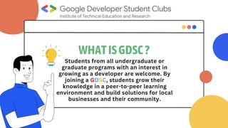 WHATISGDSC?
Students from all undergraduate or
graduate programs with an interest in
growing as a developer are welcome. By
joining a GDSC, students grow their
knowledge in a peer-to-peer learning
environment and build solutions for local
businesses and their community.
 