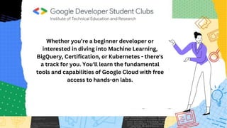 Whether you’re a beginner developer or
interested in diving into Machine Learning,
BigQuery, Certification, or Kubernetes - there's
a track for you. You'll learn the fundamental
tools and capabilities of Google Cloud with free
access to hands-on labs.
 