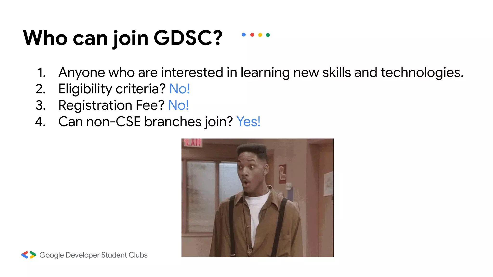 1. Anyone who are interested in learning new skills and technologies.
2. Eligibility criteria? No!
3. Registration Fee? No!
4. Can non-CSE branches join? Yes!
Who can join GDSC?
 