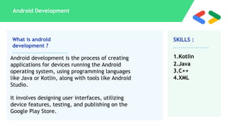 What is android
development ?
SKILLS :
Android Development
Android development is the process of creating
applications for devices running the Android
operating system, using programming languages
like Java or Kotlin, along with tools like Android
Studio.
It involves designing user interfaces, utilizing
device features, testing, and publishing on the
Google Play Store.
1.Kotlin
2.Java
3.C++
4.XML
 