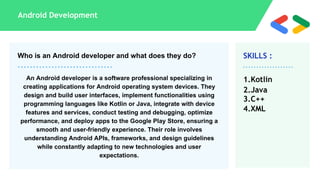 SKILLS :
Android Development
1.Kotlin
2.Java
3.C++
4.XML
Who is an Android developer and what does they do?
An Android developer is a software professional specializing in
creating applications for Android operating system devices. They
design and build user interfaces, implement functionalities using
programming languages like Kotlin or Java, integrate with device
features and services, conduct testing and debugging, optimize
performance, and deploy apps to the Google Play Store, ensuring a
smooth and user-friendly experience. Their role involves
understanding Android APIs, frameworks, and design guidelines
while constantly adapting to new technologies and user
expectations.
 