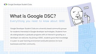 What is Google DSC?
Everything you need to know about GDSC
Google Developer Student Clubs are university based community groups
for students interested in Google developer technologies. Students from
all undergraduate or graduate programs with an interest in growing as a
developer are welcome. By joining a GDSC, students grow their knowledge
in a peer-to-peer learning environment and build solutions for local
businesses and their community.
 
