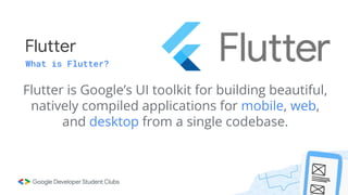 Flutter
What is Flutter?
Flutter is Google’s UI toolkit for building beautiful,
natively compiled applications for mobile, web,
and desktop from a single codebase.
 