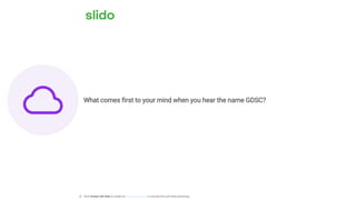 What comes first to your mind when you hear the name GDSC?
ⓘ Click Present with Slido or install our Chrome extension to activate this poll while presenting.
 