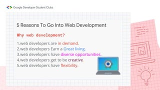 Why web development?
1.web developers are in demand.
2.web developers Earn a Great living.
3.web developers have diverse opportunities.
4.web developers get to be creative.
5.web developers have flexibility.
5 Reasons To Go Into Web Development
 