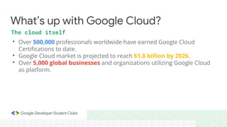• Over 500,000 professionals worldwide have earned Google Cloud
Certifications to date.
• Google Cloud market is projected to reach $1.8 billion by 2026.
• Over 5,000 global businesses and organizations utilizing Google Cloud
as platform.
What’s up with Google Cloud?
The cloud itself
 