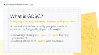 Bridging the gap between theory and practice
A university based community group for students
interested in Google developer technologies.
❏Knowledge sharing in a peer-to-peer learning
environment.
❏Building solutions to solve local problems
What is GDSC?
 