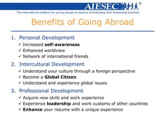 1. Personal Development
 Increased self-awareness
 Enhanced worldview
 Network of international friends
2. Intercultural Development
 Understand your culture through a foreign perspective
 Become a Global Citizen
 Understand and experience global issues
3. Professional Development
 Acquire new skills and work experience
 Experience leadership and work customs of other countries
 Enhance your resume with a unique experience
Benefits of Going Abroad
 