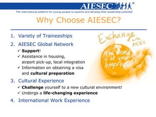 1. Variety of Traineeships
2. AIESEC Global Network
 Support!
 Assistance in housing,
airport pick-up, local integration
 Information on obtaining a visa
and cultural preparation
3. Cultural Experience
 Challenge yourself to a new cultural environment!
 Undergo a life-changing experience
4. International Work Experience
Why Choose AIESEC?
 