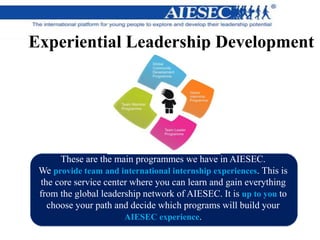[image]
Experiential Leadership Development
These are the main programmes we have in AIESEC.
We provide team and international internship experiences. This is
the core service center where you can learn and gain everything
from the global leadership network of AIESEC. It is up to you to
choose your path and decide which programs will build your
AIESEC experience.
 