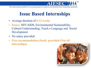 Issue Based Internships
• Average duration of 6-12 weeks
• Issues: HIV/AIDS, Environmental Sustainability,
Cultural Understanding, Teach a Language and Social
Development
• No salary provided
• Free accommodation (food) provided (Not all
internships)
 