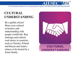 CULTURAL
UNDERSTANDING
Be a global citizen!
Share your cultural
awareness and
understanding with
people worldwide. Run
trainings and cultural
road shows in countries
such as Ukraine, Poland
and Russia and stand a
chance to be hosted by a
foster family.
 