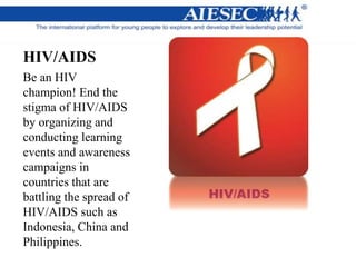 HIV/AIDS
Be an HIV
champion! End the
stigma of HIV/AIDS
by organizing and
conducting learning
events and awareness
campaigns in
countries that are
battling the spread of
HIV/AIDS such as
Indonesia, China and
Philippines.
 