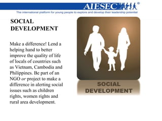 SOCIAL
DEVELOPMENT
Make a difference! Lend a
helping hand to better
improve the quality of life
of locals of countries such
as Vietnam, Cambodia and
Philippines. Be part of an
NGO or project to make a
difference in alerting social
issues such as children
rights, women rights and
rural area development.
 