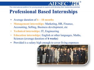 Professional Based Internships
• Average duration of 6 – 18 months
• Management internships: Marketing, HR, Finance,
Accounting, Selling, Business development, etc
• Technical internships: IT, Engineering
• Education internships: English or other languages, Maths,
Sciences (average duration of 6 weeks)
• Provided is a salary high enough to cover living expences
 